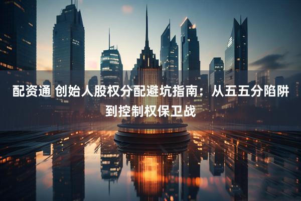 配资通 创始人股权分配避坑指南：从五五分陷阱到控制权保卫战