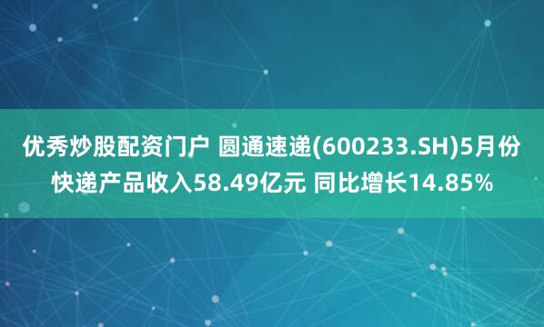 优秀炒股配资门户 圆通速递(600233.SH)5月份快递产品收入58.49亿元 同比增长14.85%