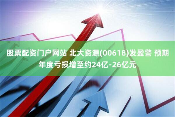 股票配资门户网站 北大资源(00618)发盈警 预期年度亏损增至约24亿-26亿元