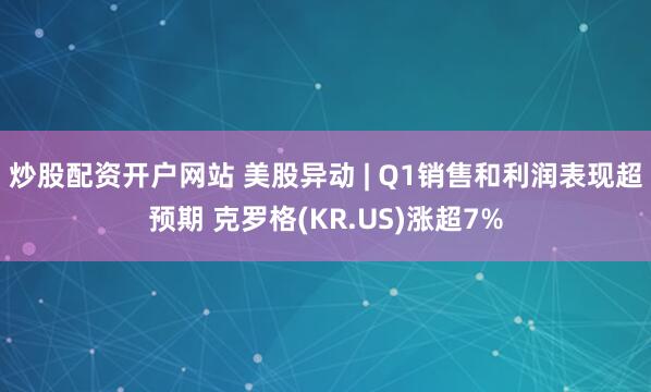 炒股配资开户网站 美股异动 | Q1销售和利润表现超预期 克罗格(KR.US)涨超7%