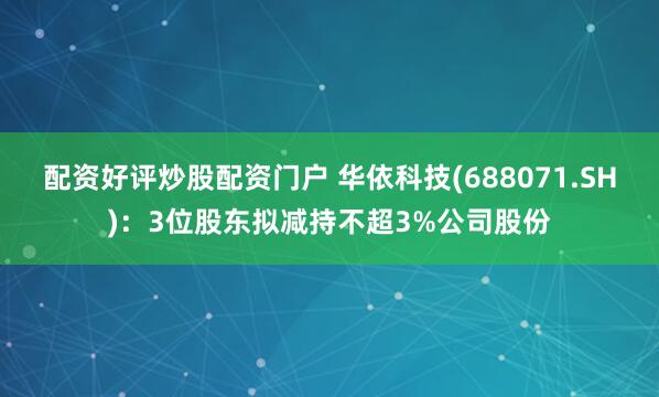 配资好评炒股配资门户 华依科技(688071.SH)：3位股东拟减持不超3%公司股份
