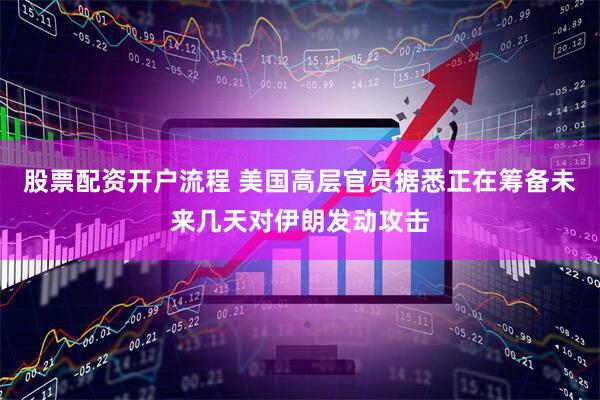 股票配资开户流程 美国高层官员据悉正在筹备未来几天对伊朗发动攻击