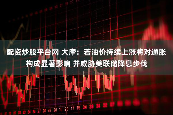 配资炒股平台网 大摩：若油价持续上涨将对通胀构成显著影响 并威胁美联储降息步伐