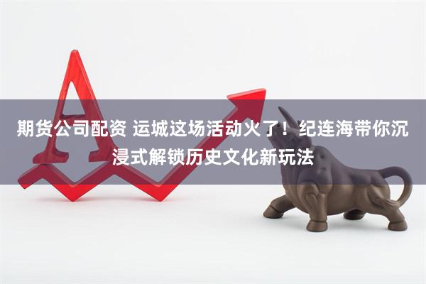 期货公司配资 运城这场活动火了！纪连海带你沉浸式解锁历史文化新玩法