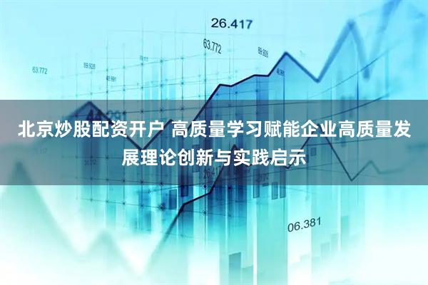 北京炒股配资开户 高质量学习赋能企业高质量发展理论创新与实践启示