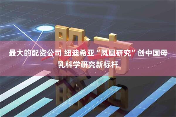最大的配资公司 纽迪希亚“凤凰研究”创中国母乳科学研究新标杆
