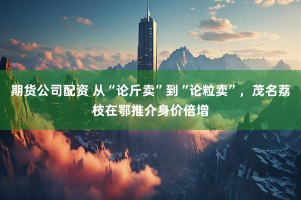 期货公司配资 从“论斤卖”到“论粒卖”，茂名荔枝在鄂推介身价倍增