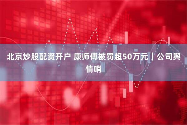 北京炒股配资开户 康师傅被罚超50万元｜公司舆情哨