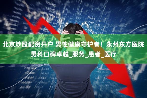 北京炒股配资开户 男性健康守护者！永州东方医院男科口碑卓越_服务_患者_医疗