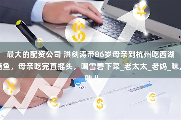 最大的配资公司 洪剑涛带86岁母亲到杭州吃西湖醋鱼，母亲吃完直摇头，喝雪碧下菜_老太太_老妈_味儿