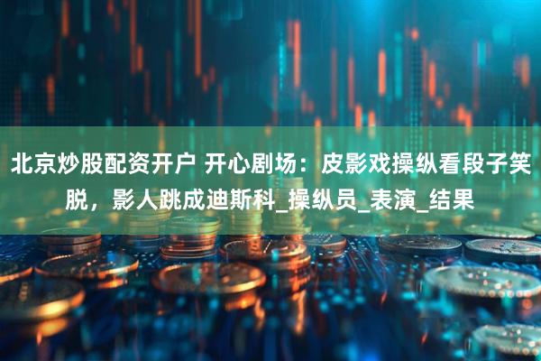 北京炒股配资开户 开心剧场：皮影戏操纵看段子笑脱，影人跳成迪斯科_操纵员_表演_结果