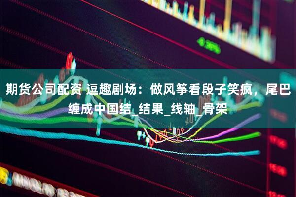 期货公司配资 逗趣剧场：做风筝看段子笑疯，尾巴缠成中国结_结果_线轴_骨架