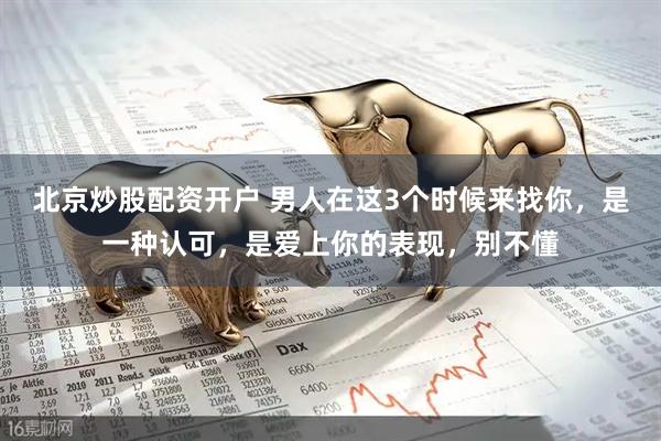 北京炒股配资开户 男人在这3个时候来找你，是一种认可，是爱上你的表现，别不懂