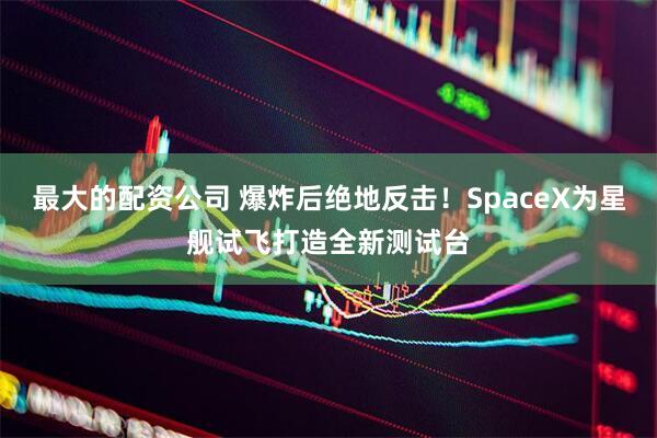最大的配资公司 爆炸后绝地反击！SpaceX为星舰试飞打造全新测试台