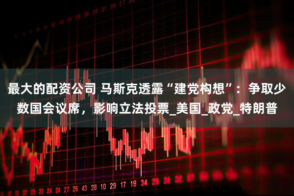 最大的配资公司 马斯克透露“建党构想”：争取少数国会议席，影响立法投票_美国_政党_特朗普