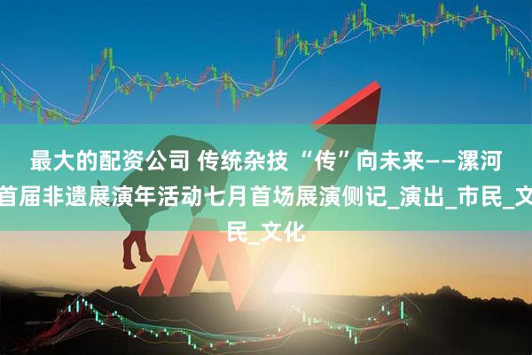 最大的配资公司 传统杂技 “传”向未来——漯河市首届非遗展演年活动七月首场展演侧记_演出_市民_文化
