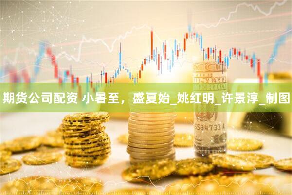 期货公司配资 小暑至，盛夏始_姚红明_许景淳_制图