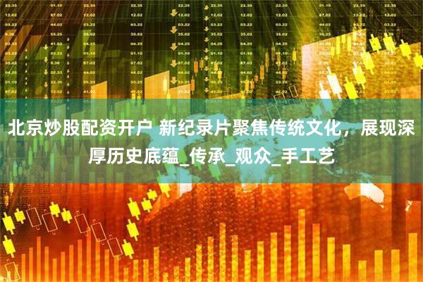 北京炒股配资开户 新纪录片聚焦传统文化，展现深厚历史底蕴_传承_观众_手工艺