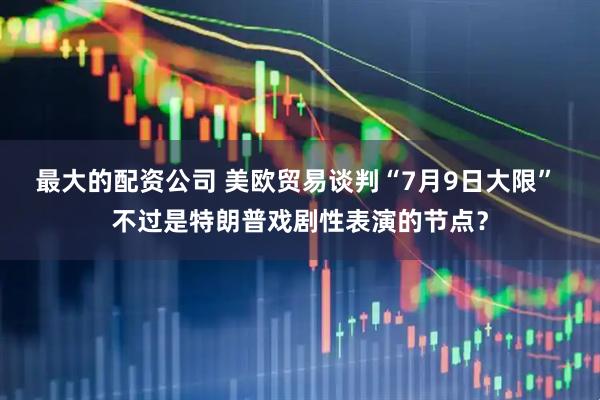 最大的配资公司 美欧贸易谈判“7月9日大限” 不过是特朗普戏剧性表演的节点？