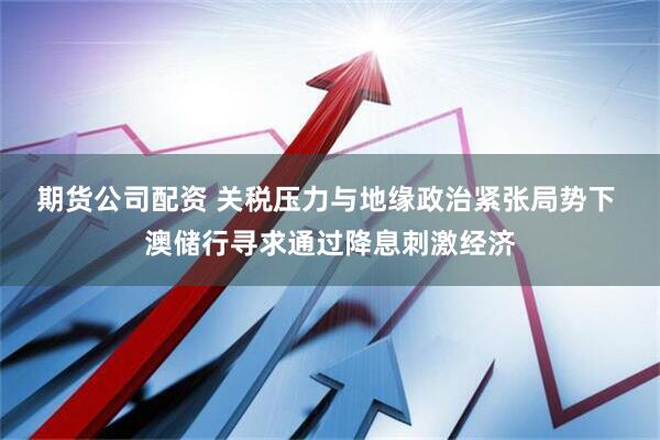 期货公司配资 关税压力与地缘政治紧张局势下 澳储行寻求通过降息刺激经济