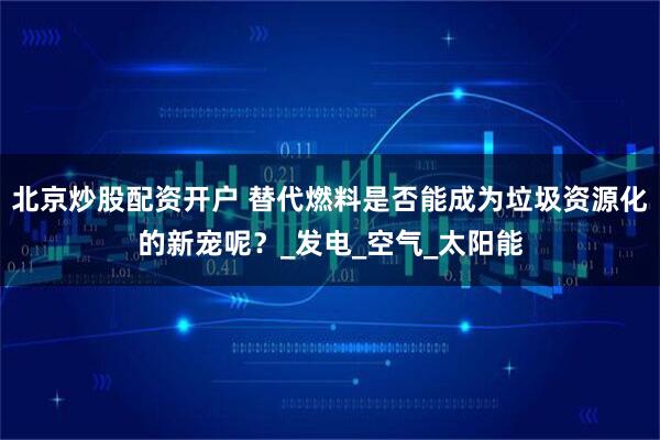 北京炒股配资开户 替代燃料是否能成为垃圾资源化的新宠呢？_发电_空气_太阳能