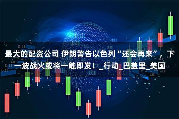 最大的配资公司 伊朗警告以色列“还会再来”，下一波战火或将一触即发！_行动_巴盖里_美国