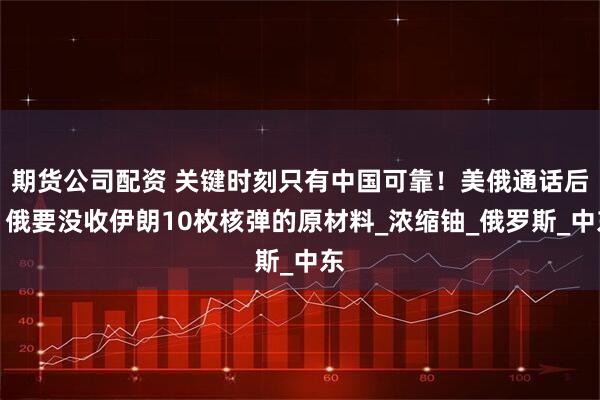 期货公司配资 关键时刻只有中国可靠！美俄通话后，俄要没收伊朗10枚核弹的原材料_浓缩铀_俄罗斯_中东