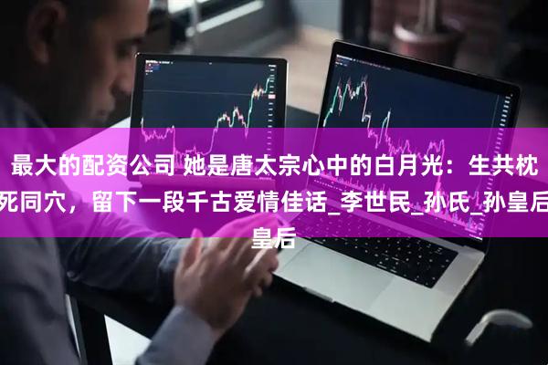 最大的配资公司 她是唐太宗心中的白月光：生共枕死同穴，留下一段千古爱情佳话_李世民_孙氏_孙皇后