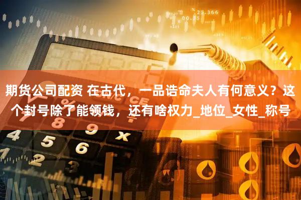 期货公司配资 在古代，一品诰命夫人有何意义？这个封号除了能领钱，还有啥权力_地位_女性_称号