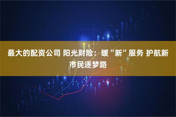 最大的配资公司 阳光财险：暖“新”服务 护航新市民逐梦路