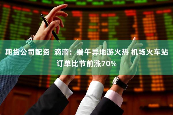 期货公司配资  滴滴：端午异地游火热 机场火车站订单比节前涨70%