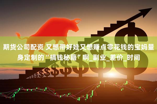 期货公司配资 又想带好娃又想赚点零花钱的宝妈量身定制的“搞钱秘籍”啊_副业_差价_时间