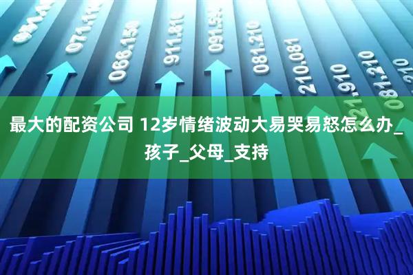 最大的配资公司 12岁情绪波动大易哭易怒怎么办_孩子_父母_支持