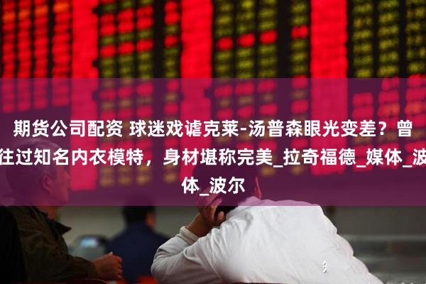 期货公司配资 球迷戏谑克莱-汤普森眼光变差？曾交往过知名内衣模特，身材堪称完美_拉奇福德_媒体_波尔