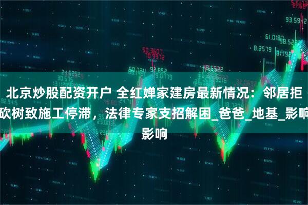 北京炒股配资开户 全红婵家建房最新情况：邻居拒砍树致施工停滞，法律专家支招解困_爸爸_地基_影响