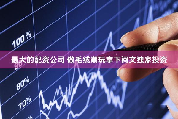 最大的配资公司 做毛绒潮玩拿下阅文独家投资