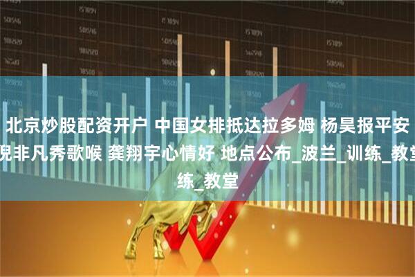 北京炒股配资开户 中国女排抵达拉多姆 杨昊报平安 倪非凡秀歌喉 龚翔宇心情好 地点公布_波兰_训练_教堂
