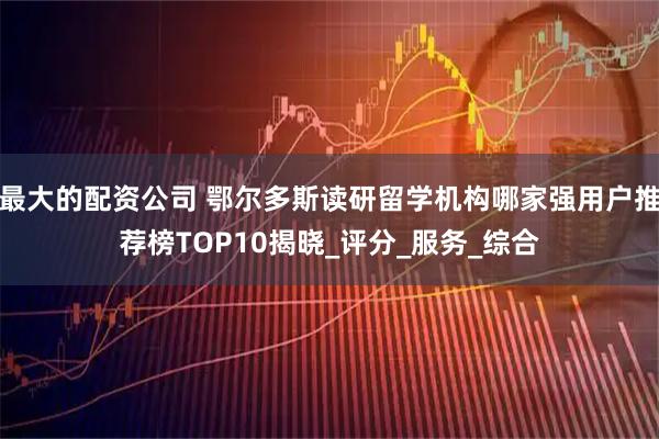 最大的配资公司 鄂尔多斯读研留学机构哪家强用户推荐榜TOP10揭晓_评分_服务_综合