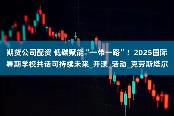 期货公司配资 低碳赋能“一带一路”！2025国际暑期学校共话可持续未来_开滦_活动_克劳斯塔尔