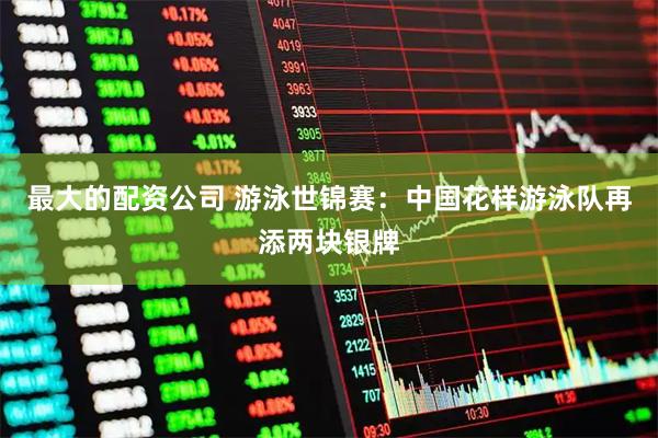 最大的配资公司 游泳世锦赛：中国花样游泳队再添两块银牌