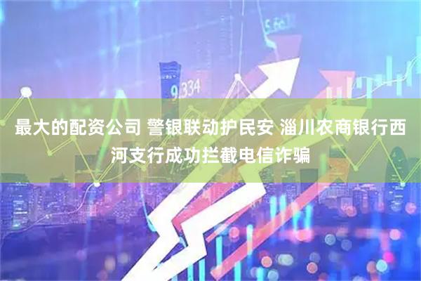 最大的配资公司 警银联动护民安 淄川农商银行西河支行成功拦截电信诈骗