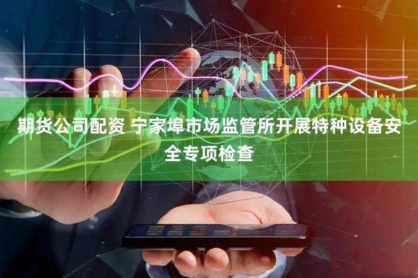 期货公司配资 宁家埠市场监管所开展特种设备安全专项检查