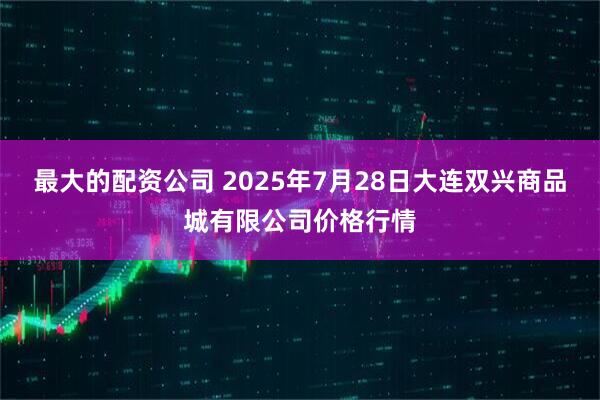 最大的配资公司 2025年7月28日大连双兴商品城有限公司价格行情