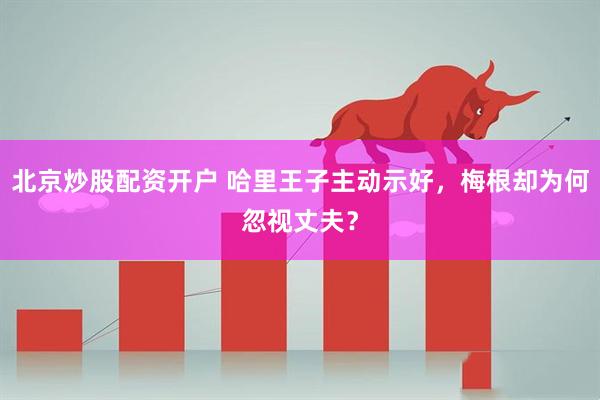 北京炒股配资开户 哈里王子主动示好，梅根却为何忽视丈夫？