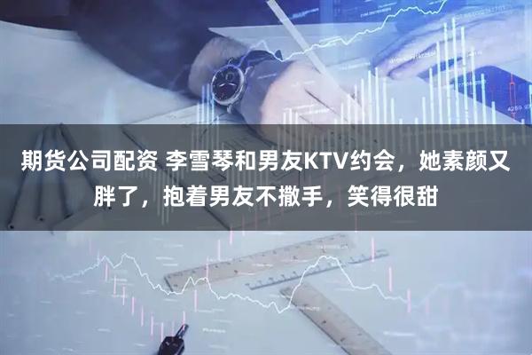 期货公司配资 李雪琴和男友KTV约会，她素颜又胖了，抱着男友不撒手，笑得很甜