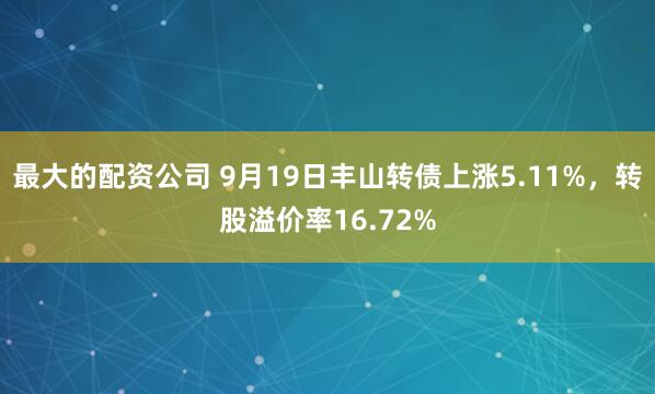 最大的配资公司 9月19日丰山转债上涨5.11%，转股溢价率16.72%