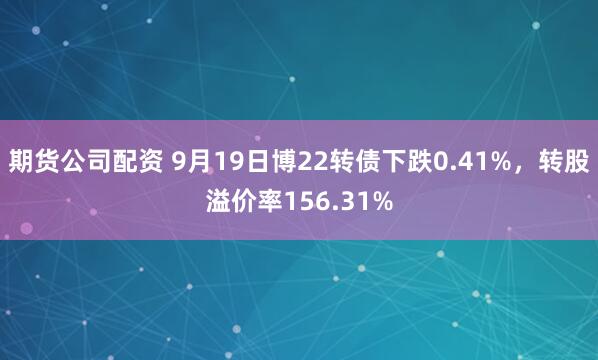 期货公司配资 9月19日博22转债下跌0.41%，转股溢价率156.31%