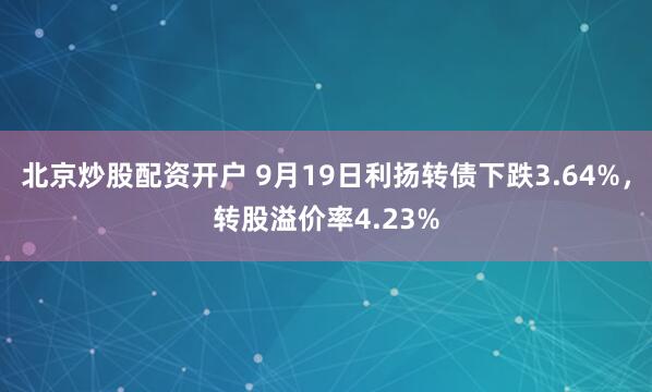北京炒股配资开户 9月19日利扬转债下跌3.64%，转股溢价率4.23%