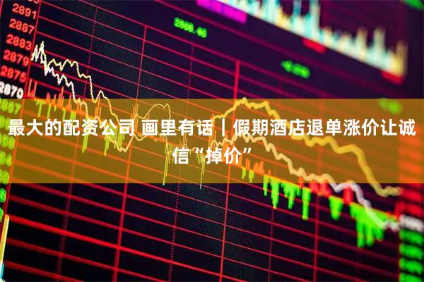 最大的配资公司 画里有话｜假期酒店退单涨价让诚信“掉价”