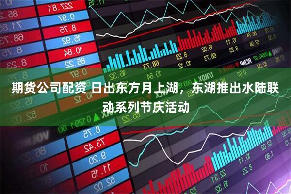 期货公司配资 日出东方月上湖，东湖推出水陆联动系列节庆活动